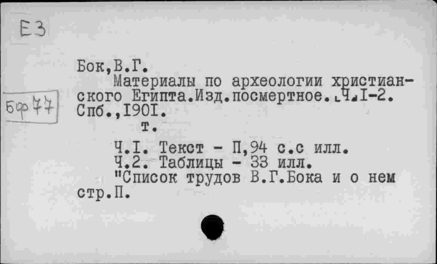 ﻿Бок,В.Г.
Материалы по археологии христиан ского Египта.Изд.посмертное. иЧЛ-2. Спб.,1901.
т.
4.1.	Текст - П,94 с.с илл.
4.2.	Таблицы - 33 илл.
’’Список трудов В.Г.Бока и о нем стр.П.